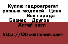 Куплю гидроагрегат разных моделей › Цена ­ 1 000 - Все города Бизнес » Другое   . Алтай респ.